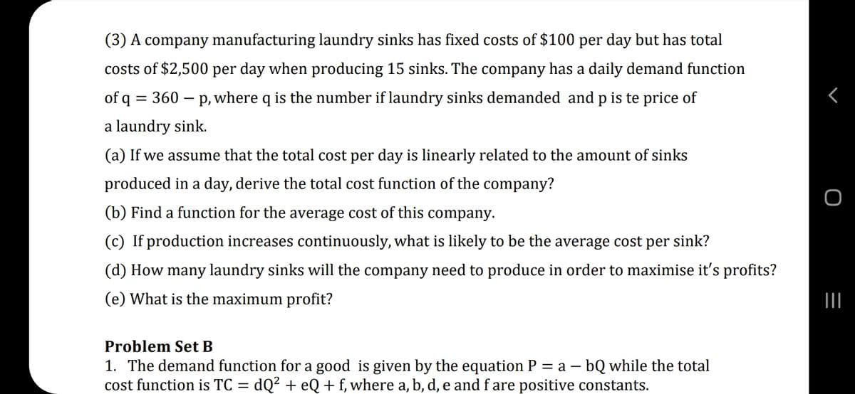 (3) A company manufacturing laundry sinks has fixed costs of $100 per day but has total
costs of $2,500 per day when producing 15 sinks. The company has a daily demand function
of q =
= 360
p, where q is the number if laundry sinks demanded and p is te price of
a laundry sink.
(a) If we assume that the total cost per day is linearly related to the amount of sinks
produced in a day, derive the total cost function of the company?
(b) Find a function for the average cost of this company.
(c) If production increases continuously, what is likely to be the average cost per sink?
(d) How many laundry sinks will the company need to produce in order to maximise it's profits?
(e) What is the maximum profit?
Problem Set B
1. The demand function for a good is given by the equation P
cost function is TC = dQ² + eQ+ f, where a, b, d, e and f are positive constants.
= a – bQ while the total
