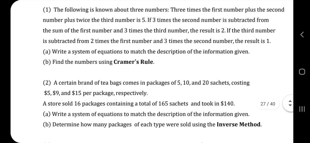 (1) The following is known about three numbers: Three times the first number plus the second
number plus twice the third number is 5. If 3 times the second number is subtracted from
the sum of the first number and 3 times the third number, the result is 2. If the third number
is subtracted from 2 times the first number and 3 times the second number, the result is 1.
(a) Write a system of equations to match the description of the information given.
(b) Find the numbers using Cramer's Rule.
(2) A certain brand of tea bags comes in packages of 5, 10, and 20 sachets, costing
$5, $9, and $15 per package, respectively.
A store sold 16 packages containing a total of 165 sachets and took in $140.
27 / 40
II
(a) Write a system of equations to match the description of the information given.
(b) Determine how many packages of each type were sold using the Inverse Method.
