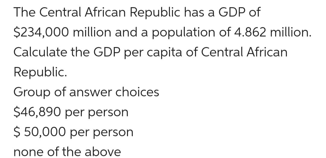 The Central African Republic has a GDP of
$234,000 million and a population of 4.862 million.
Calculate the GDP per capita of Central African
Republic.
Group of answer choices
$46,890 per person
$ 50,000 per person
none of the above
