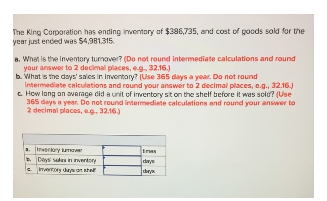 The King Corporation has ending inventory of $386,735, and cost of goods sold for the
year just ended was $4,981,315.
a. What is the inventory turnover? (Do not round intermediate calculations and round
your answer to 2 decimal places, e.g., 32.16.)
b. What is the days' sales in inventory? (Use 365 days a year. Do not round
intermediate calculations and round your answer to 2 decimal places, e.g., 32.16.)
c. How long on average did a unit of inventory sit on the shelf before it was sold? (Use
365 days a year. Do not round intermediate calculations and round your answer to
2 decimal places, e.g., 32.16.)
a.
Inventory turnover
times
b. Days' sales in inventory
days
C.
Inventory days on shelf
days
