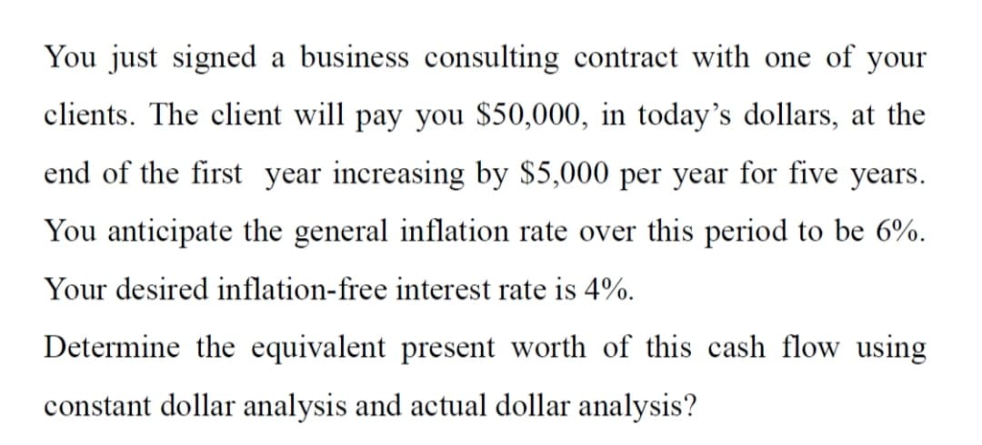 You just signed a business consulting contract with one of your
clients. The client will pay you $50,000, in today's dollars, at the
end of the first year increasing by $5,000 per year for five years.
You anticipate the general inflation rate over this period to be 6%.
Your desired inflation-free interest rate is 4%.
Determine the equivalent present worth of this cash flow using
constant dollar analysis and actual dollar analysis?
