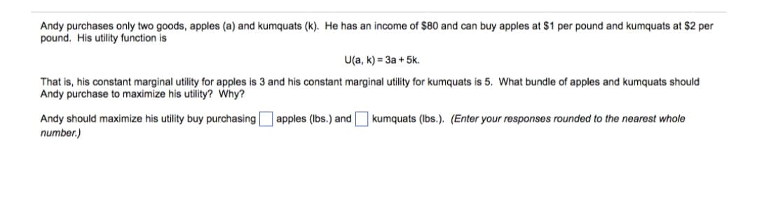 Andy purchases only two goods, apples (a) and kumquats (k). He has an income of $80 and can buy apples at $1 per pound and kumquats at $2 per
pound. His utility function is
U(a, k) = 3a + 5k.
That is, his constant marginal utility for apples is 3 and his constant marginal utility for kumquats is 5. What bundle of apples and kumquats should
Andy purchase to maximize his utility? Why?
Andy should maximize his utility buy purchasing
number.)
apples (Ibs.) and
kumquats (Ibs.). (Enter your responses rounded to the nearest whole
