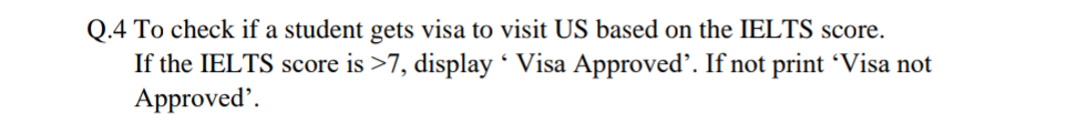 Q.4 To check if a student gets visa to visit US based on the IELTS score.
If the IELTS score is >7, display ´ Visa Approved. If not print 'Visa not
Approved'.
