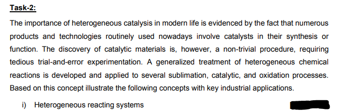 Task-2:
The importance of heterogeneous catalysis in modern life is evidenced by the fact that numerous
products and technologies routinely used nowadays involve catalysts in their synthesis or
function. The discovery of catalytic materials is, however, a non-trivial procedure, requiring
tedious trial-and-error experimentation. A generalized treatment of heterogeneous chemical
reactions is developed and applied to several sublimation, catalytic, and oxidation processes.
Based on this concept illustrate the following concepts with key industrial applications.
i) Heterogeneous reacting systems
