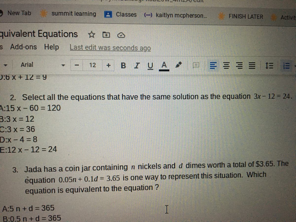 New Tab
summit learning
Classes
() kaitlyn mcpherson.
FINISH LATER
Activit
quivalent Equations O
s Add-ons Help
Last edit was seconds ago
Arial
12
BIUA
0:6 x + 12 = 9
2. Select all the equations that have the same solution as the equation 3x - 12 = 24.
A:15 x - 60 = 120
3:3 x = 12
C:3 x = 36
D:x -4 8
E:12 x - 12 = 24
3. Jada has a coin jar containing n nickels and d dimes worth a total of $3.65. The
equation 0.05n + 0.1d = 3.65 is one way to represent this situation. Which
equation is equivalent to the equation ?
A:5 n+ d = 365
B:0.5 n +d =365

