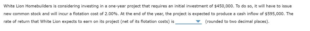 White Lion Homebuilders is considering investing in a one-year project that requires an initial investment of $450,000. To do so, it will have to issue
new common stock and will incur a flotation cost of 2.00%. At the end of the year, the project is expected to produce a cash inflow of $595,000. The
rate of return that White Lion expects to earn on its project (net of its flotation costs) is
(rounded to two decimal places).
