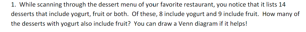 1. While scanning through the dessert menu of your favorite restaurant, you notice that it lists 14
desserts that include yogurt, fruit or both. Of these, 8 include yogurt and 9 include fruit. How many of
the desserts with yogurt also include fruit? You can draw a Venn diagram if it helps!

