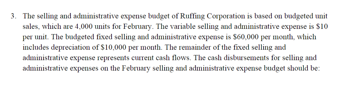 3. The selling and administrative expense budget of Ruffing Corporation is based on budgeted unit
sales, which are 4,000 units for February. The variable selling and administrative expense is $10
per unit. The budgeted fixed selling and administrative expense is $60,000 per month, which
includes depreciation of $10,000 per month. The remainder of the fixed selling and
administrative expense represents current cash flows. The cash disbursements for selling and
administrative expenses on the February selling and administrative expense budget should be:
