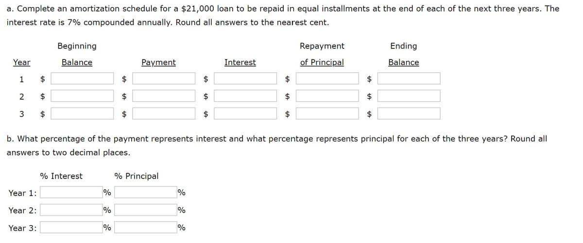 a. Complete an amortization schedule for a $21,000 loan to be repaid in equal installments at the end of each of the next three years. The
interest rate is 7% compounded annually. Round all answers to the nearest cent.
Beginning
Repayment
Ending
Year
Balance
Рayment
Interest
of Principal
Balance
1
$
$
$
$
$
$
$
$
$
3
2$
$
$
$
b. What percentage of the payment represents interest and what percentage represents principal for each of the three years? Round all
answers to two decimal places.
% Interest
% Principal
Year 1:
%
%
Year 2:
%
%
Year 3:
%
%
%24
%24
