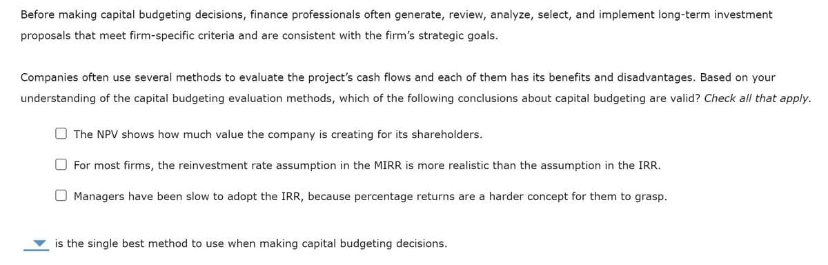 Before making capital budgeting decisions, finance professionals often generate, review, analyze, select, and implement long-term investment
proposals that meet firm-specific criteria and are consistent with the firm's strategic goals.
Companies often use several methods to evaluate the project's cash flows and each of them has its benefits and disadvantages. Based on your
understanding of the capital budgeting evaluation methods, which of the following conclusions about capital budgeting are valid? Check all that apply.
The NPV shows how much value the company is creating for its shareholders.
For most firms, the reinvestment rate assumption in the MIRR is more realistic than the assumption in the IRR.
Managers have been slow to adopt the IRR, because percentage returns are a harder concept for them to grasp.
is the single best method to use when making capital budgeting decisions.
