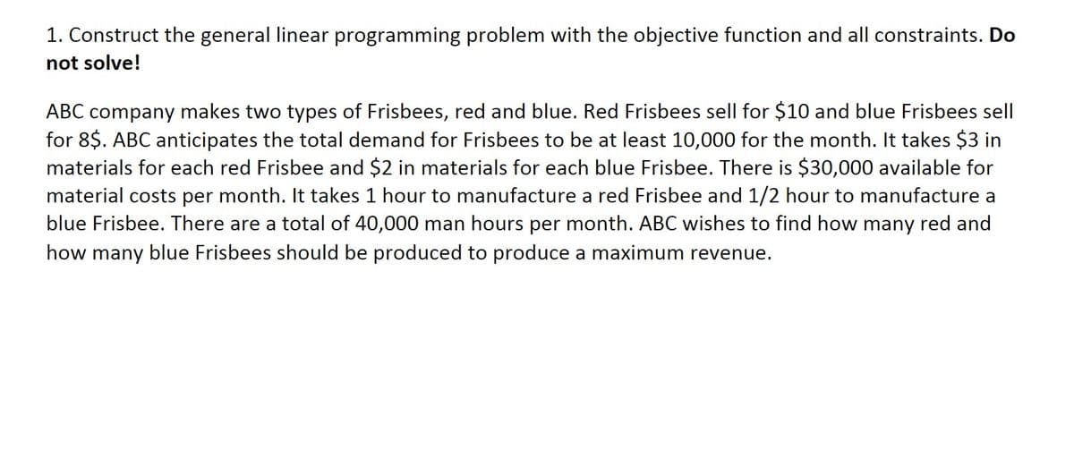 1. Construct the general linear programming problem with the objective function and all constraints. Do
not solve!
ABC company makes two types of Frisbees, red and blue. Red Frisbees sell for $10 and blue Frisbees sell
for 8$. ABC anticipates the total demand for Frisbees to be at least 10,000 for the month. It takes $3 in
materials for each red Frisbee and $2 in materials for each blue Frisbee. There is $30,000 available for
material costs per month. It takes 1 hour to manufacture a red Frisbee and 1/2 hour to manufacture a
blue Frisbee. There are a total of 40,000 man hours per month. ABC wishes to find how many red and
how many blue Frisbees should be produced to produce a maximum revenue.
