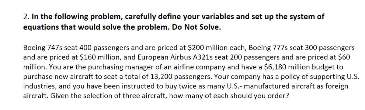 2. In the following problem, carefully define your variables and set up the system of
equations that would solve the problem. Do Not Solve.
Boeing 747s seat 400 passengers and are priced at $200 million each, Boeing 777s seat 300 passengers
and are priced at $160 million, and European Airbus A321s seat 200 passengers and are priced at $60
million. You are the purchasing manager of an airline company and have a $6,180 million budget to
purchase new aircraft to seat a total of 13,200 passengers. Your company has a policy of supporting U.S.
industries, and you have been instructed to buy twice as many U.S.- manufactured aircraft as foreign
aircraft. Given the selection of three aircraft, how many of each should you order?
