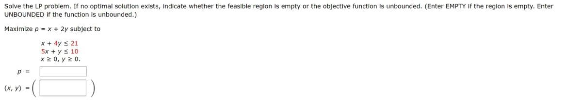 Solve the LP problem. If no optimal solution exists, indicate whether the feasible region is empty or the objective function is unbounded. (Enter EMPTY if the region is empty. Enter
UNBOUNDED if the function is unbounded.)
Maximize p = x + 2y subject to
X + 4y < 21
5x + у < 10
x 2 0, y 2 0.
%3D
(х, у)
