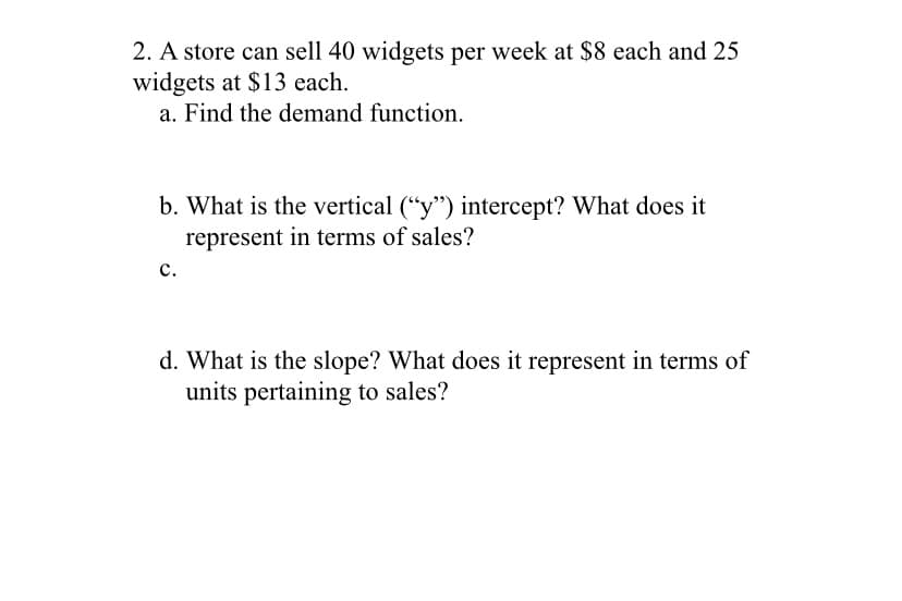 2. A store can sell 40 widgets per week at $8 each and 25
widgets at $13 each.
a. Find the demand function.
b. What is the vertical ("y") intercept? What does it
represent in terms of sales?
с.
d. What is the slope? What does it represent in terms of
units pertaining to sales?
