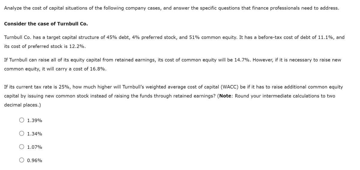 Analyze the cost of capital situations of the following company cases, and answer the specific questions that finance professionals need to address.
Consider the case of Turnbull Co.
Turnbull Co. has a target capital structure of 45% debt, 4% preferred stock, and 51% common equity. It has a before-tax cost of debt of 11.1%, and
its cost of preferred stock is 12.2%.
If Turnbull can raise all of its equity capital from retained earnings, its cost of common equity will be 14.7%. However, if it is necessary to raise new
common equity, it will carry a cost of 16.8%.
If its
rent ta
rate is 25%, how much higher will Turnbull's weighted average cost of capital (WACC) be if it has
raise additional common equity
capital by issuing new common stock instead of raising the funds through retained earnings? (Note: Round your intermediate calculations to two
decimal places.)
1.39%
1.34%
1.07%
0.96%
