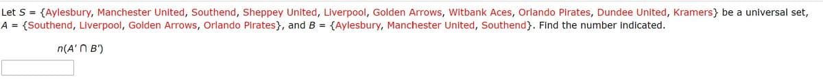 Let S = {Aylesbury, Manchester United, Southend, Sheppey United, Liverpool, Golden Arrows, Witbank Aces, Orlando Pirates, Dundee United, Kramers} be a universal set,
{Southend, Liverpool, Golden Arrows, Orlando Pirates}, and B =
A =
{Aylesbury, Manchester United, Southend}. Find the number indicated.
n(A' N B')
