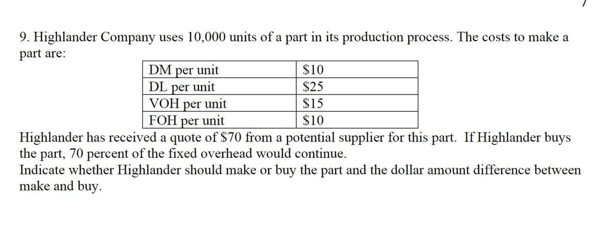 9. Highlander Company uses 10,000 units of a part in its production process. The costs to make a
part are:
DM
unit
$10
per
DL per unit
VOH per unit
FOH per unit
$25
$15
$10
Highlander has received a quote of $70 from a potential supplier for this part. If Highlander buys
the part, 70 percent of the fixed overhead would continue.
Indicate whether Highlander should make or buy the part and the dollar amount difference between
make and buy.
