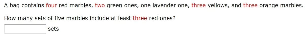 A bag contains four red marbles, two green ones, one lavender one, three yellows, and three orange marbles.
How many sets of five marbles include at least three red ones?
sets
