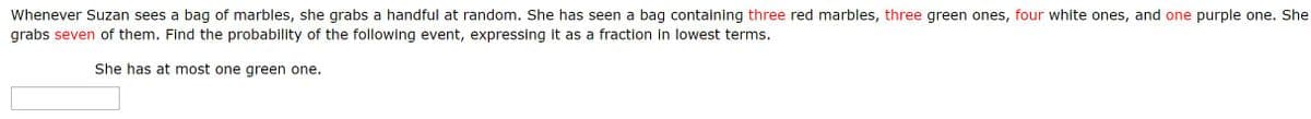 Whenever Suzan sees a bag of marbles, she grabs a handful at random. She has seen a bag containing three red marbles, three green ones, four white ones, and one purple one. She
grabs seven of them. Find the probability of the following event, expressing it as a fraction in lowest terms.
She has at most one green one.
