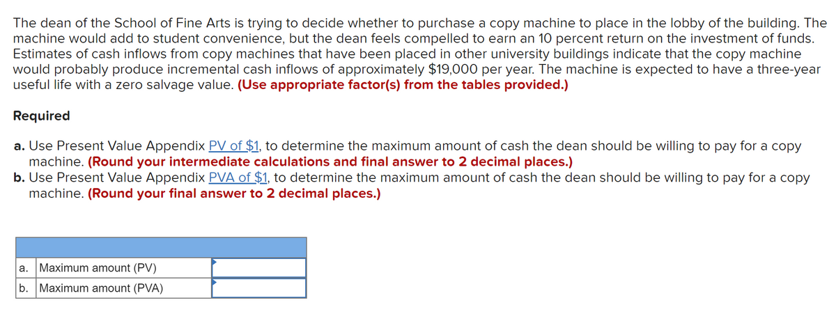 The dean of the School of Fine Arts is trying to decide whether to purchase a copy machine to place in the lobby of the building. The
machine would add to student convenience, but the dean feels compelled to earn an 10 percent return on the investment of funds.
Estimates of cash inflows from copy machines that have been placed in other university buildings indicate that the copy machine
would probably produce incremental cash inflows of approximately $19,000 per year. The machine is expected to have a three-year
useful life with a zero salvage value. (Use appropriate factor(s) from the tables provided.)
Required
a. Use Present Value Appendix PV of $1, to determine the maximum amount of cash the dean should be willing to pay for a copy
machine. (Round your intermediate calculations and final answer to 2 decimal places.)
b. Use Present Value Appendix PVA of $1, to determine the maximum amount of cash the dean should be willing to pay for a copy
machine. (Round your final answer to 2 decimal places.)
а.
Maximum amount (PV)
b.
Maximum amount (PVA)
