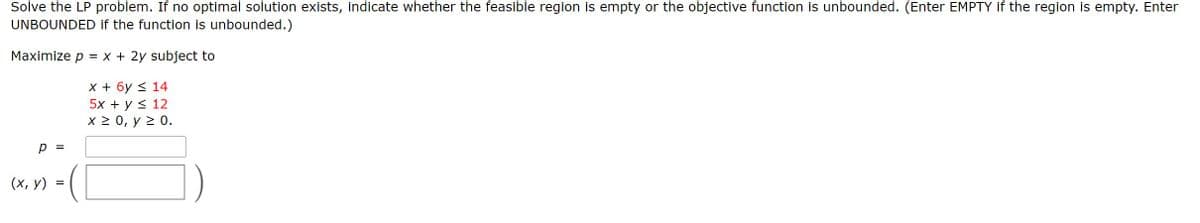 Solve the LP problem. If no optimal solution exists, indicate whether the feasible region is empty or the objective function is unbounded. (Enter EMPTY if the region is empty. Enter
UNBOUNDED if the function is unbounded.)
Maximize p = x + 2y subject to
X + 6y < 14
5x + y < 12
X20, у 2 0.
p =
(х, у)
