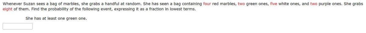 Whenever Suzan sees a bag of marbles, she grabs a handful at random. She has seen a bag containing four red marbles, two green ones, five white ones, and two purple ones. She grabs
eight of them. Find the probability of the following event, expressing it as a fraction in lowest terms.
She has at least one green one.
