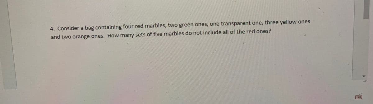 4. Consider a bag containing four red marbles, two green ones, one transparent one, three yellow ones
and two orange ones. How many sets of five marbles do not include all of the red ones?
