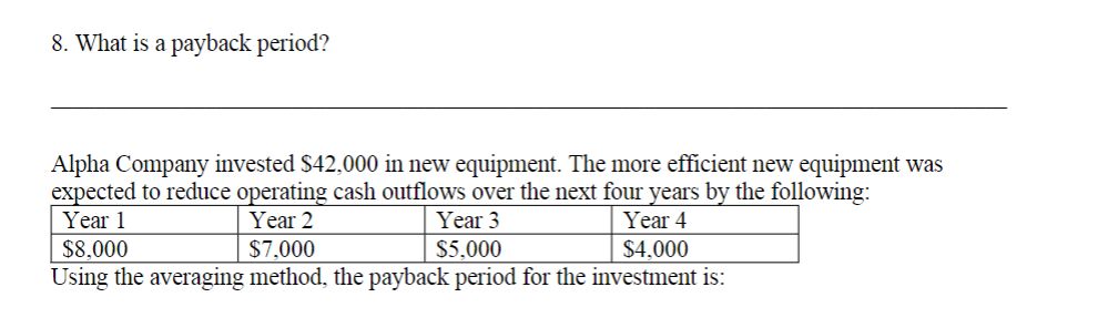 8. What is a payback period?
Alpha Company invested $42,000 in new equipment. The more efficient new equipment was
expected to reduce operating cash outflows over the next four years by the following:
Year 3
Year 1
Year 2
Year 4
$8,000
$7,000
$5,000
$4,000
Using the averaging method, the payback period for the investment is:
