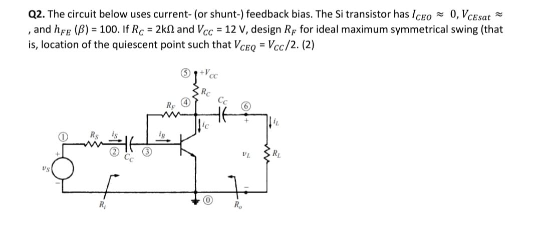 Q2. The circuit below uses current- (or shunt-) feedback bias. The Si transistor has Iceo 0, VCEsat =
, and hff (B) = 100. If Rc = 2kN and Vcc = 12 V, design Rp for ideal maximum symmetrical swing (that
is, location of the quiescent point such that Vceq = Vcc/2. (2)
+Vc
SRC
Cc
6
RE
4
ig
R1
US
R,
R,
