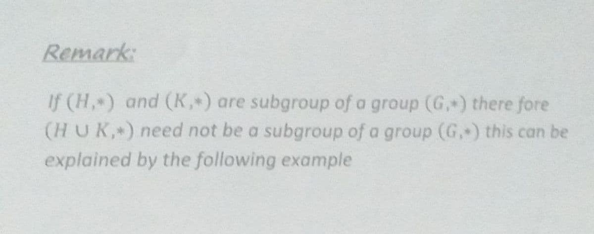 Remark:
If (H, ) and (K, ) are subgroup of a group (G, ) there fore
(HUK, ) need not be a subgroup of a group (G, ) this can be
explained by the following example
