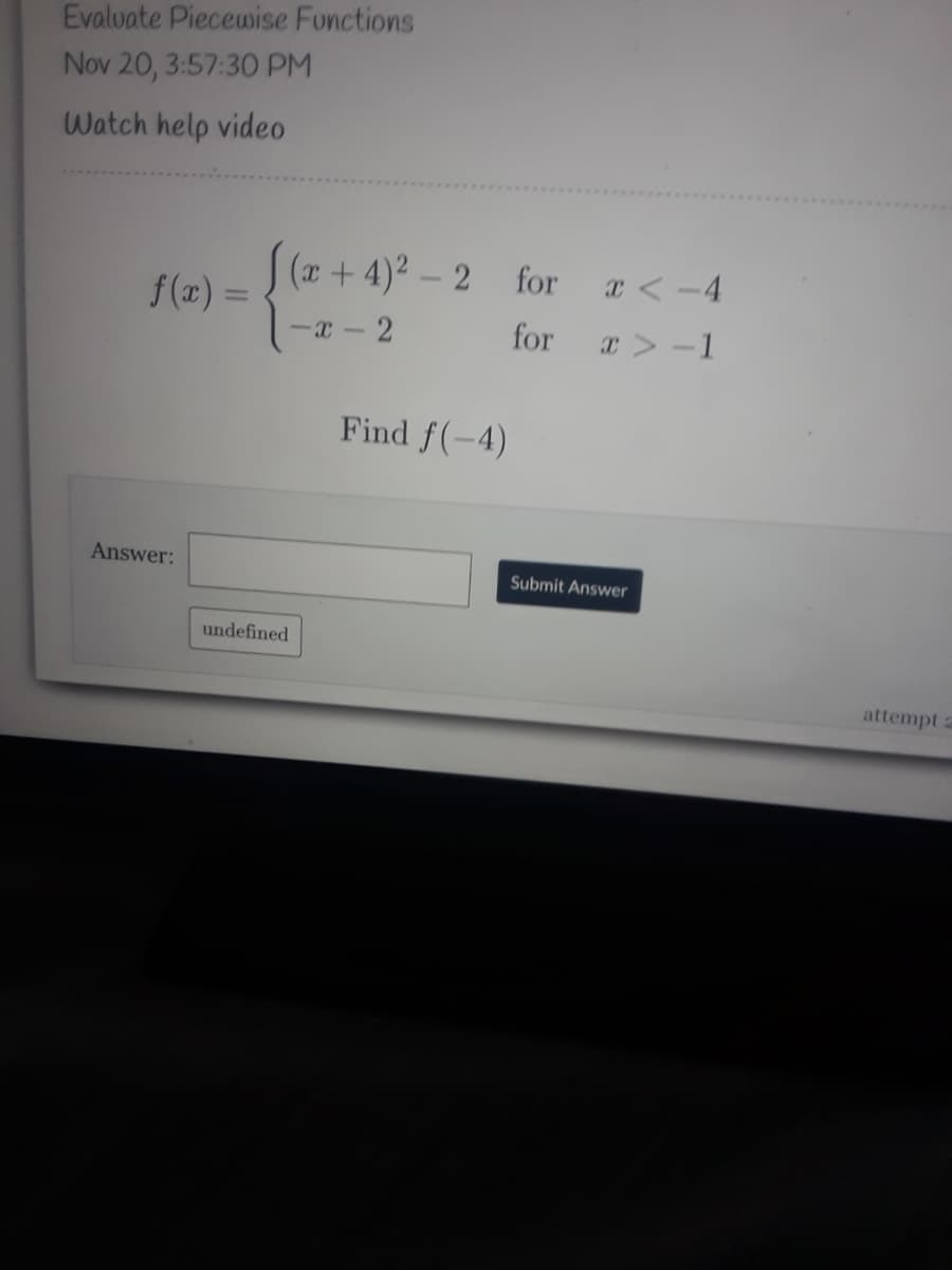 Evaluate Piecewise Fonctions
Nov 20, 3:57:30 PM
Watch help video
f(x) = (z + 4)² - 2
-x - 2
for
x < -4
f (x) =
x > -1
Find f(-4)
Answer:
Submit Answer
undefined
attempt a
