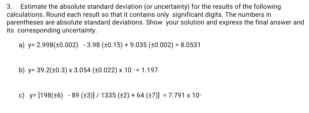 Estimate the absolute standard deviation (or uncertainty) for the results of the following
calculations. Round each result so that it contains only significant digits. The numbers in
parentheses are absolute standard deviations. Show your solution and express the final answer and
its corresponding uncertainty.
3.
a) y= 2.998(±0.002) - 3.98 (±0.15) + 9.035 (±0.002) = 8.0531
b) у- 39.2(+0.3) х 3.054 (+0.022) х 10 %3D 1.197
c) y= [198(+6) - 89 (±3)] / 1335 (±2) + 64 (±7)] = 7.791 x 10*
