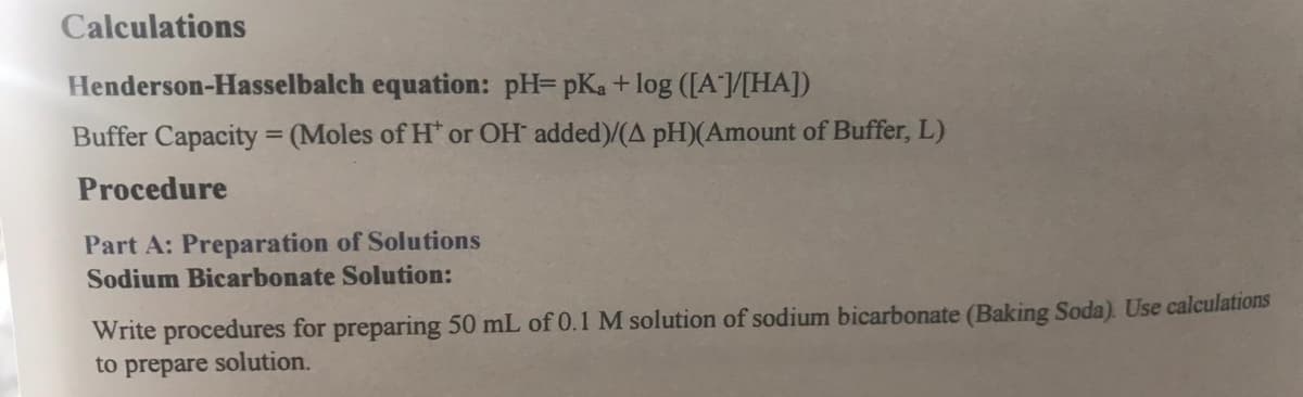 Calculations
Henderson-Hasselbalch equation: pH= pKa + log ([A/[HA])
Buffer Capacity (Moles of H* or OH added)/(A pH)(Amount of Buffer, L)
Procedure
Part A: Preparation of Solutions
Sodium Bicarbonate Solution:
Write procedures for preparing 50 mL of 0.1 M solution of sodium bicarbonate (Baking Soda). Use calculations
to prepare solution.
