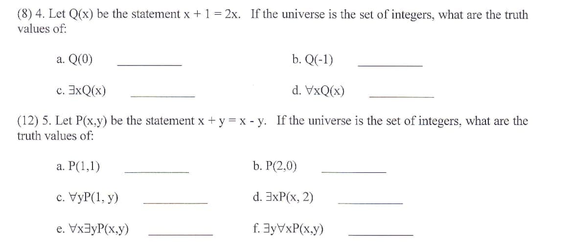 (8) 4. Let Q(x) be the statement x +1 = 2x. If the universe is the set of integers, what are the truth
values of:
a. Q(0)
b. Q(-1)
c. 3xQ(x)
d. VxQ(x)
(12) 5. Let P(x,y) be the statement x + y = x - y. If the universe is the set of integers, what are the
truth values of:
а. Р(1,1)
b. P(2,0)
с. УуР(1, у)
d. 3xP(x, 2)
e. VxayP(x,y)
f. 3yVxP(x.y)
