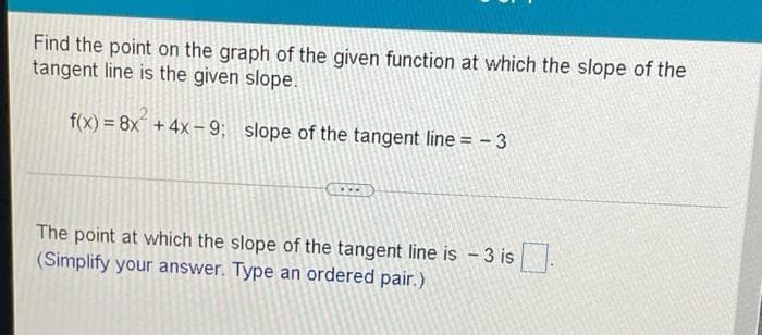 Find the point on the graph of the given function at which the slope of the
tangent line is the given slope.
f(x) = 8x + 4x– 9; slope of the tangent line = - 3
The point at which the slope of the tangent line is - 3 is.
(Simplify your answer. Type an ordered pair.)
