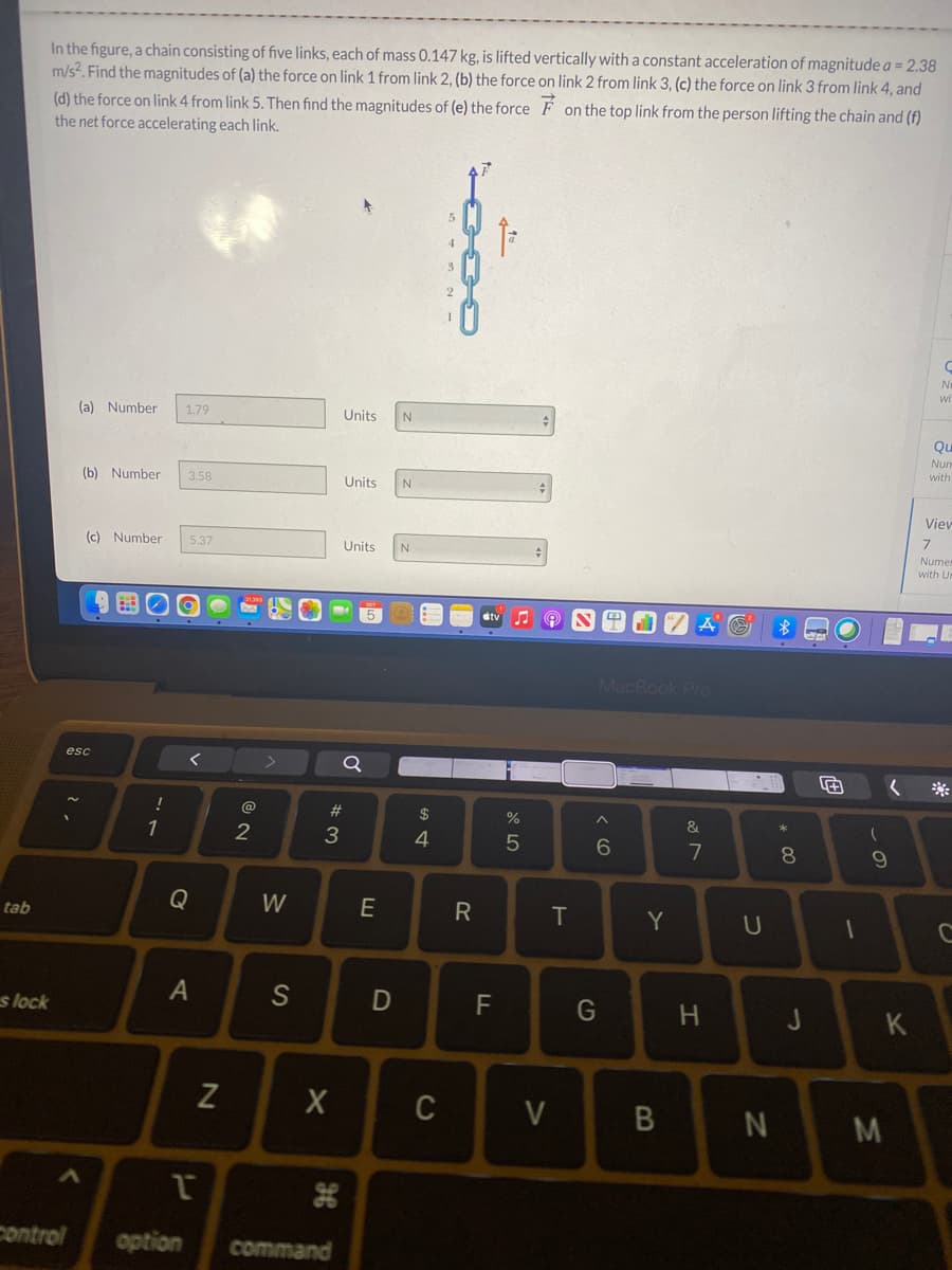 In the figure, a chain consisting of five links, each of mass 0.147 kg, is lifted vertically witha constant acceleration of magnitude a = 2.38
m/s?. Find the magnitudes of (a) the force on link 1 from link 2, (b) the force on link 2 from link 3, (c) the force on link 3 from link 4, and
(d) the force on link 4 from link 5. Then find the magnitudes of (e) the force F on the top link from the person lifting the chain and (f)
the net force accelerating each link.
wi
(a) Number
1.79
Units
Qu
Nun
with
(b) Number
3.58
Units
N
Viev
(c) Number
5.37
Units
Nume
with Un
stv
MacBook Pro
esc
@
23
$
&
3
4
8.
9.
Q
W
E
T
Y
tab
S
F
s lock
K
C
control
option
command
B
D
