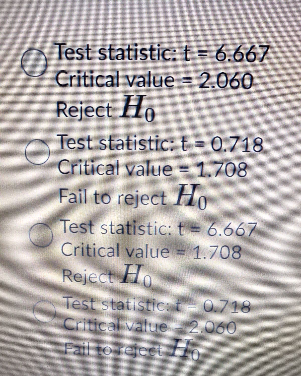 Test statistic: t = 6.667
Critical value = 2.060
%3D
Reject Ho
Test statistic:t
Critical value = 1.708
Fail to reject Ho
Test statistic:t- 6.667
Critical value - 1.708
Reject I10
Test statistic:t- 0.718
Critical value - 2.060
Fail to reject H
