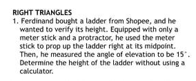 RIGHT TRIANGLES
1. Ferdinand bought a ladder from Shopee, and he
wanted to verify its height. Equipped with only a
meter stick and a protractor, he used the meter
stick to prop up the ladder right at its midpoint.
Then, he measured the angle of elevation to be 15.
Determine the height of the ladder without using a
calculator.
