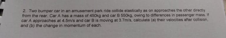 2. Two bumper car in an amusement park ride collide elastically as on approaches the other directly
from the rear. Car A has a mass of 450kg and car B 550kg, owing to differences in passenger mass. If
car A approaches at 4.5m/s and car B is moving at 3.7m/s, calculate (a) their velocities after collision,
and (b) the change in momentum of each.
