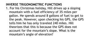 INVERSE TRIGONOMETRIC FUNCTIONS
1. For his Christmas holiday, Hill drives up a sloping
mountain with a fuel efficiency of 35 miles per
gallon. He spends around 8 gallons of fuel to get to
the peak. However, upon checking his GPS, the GPS
tells him he has only traveled 240 miles. Hill
theorizes that this is because the GPS does not
account for the mountain's slope. What is the
mountain's angle of elevation?

