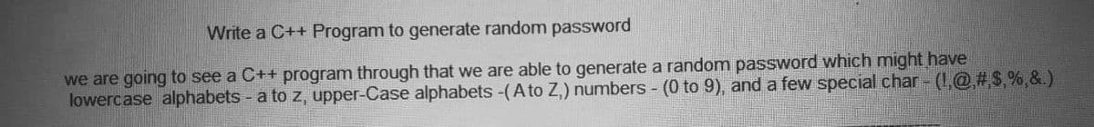 Write a C++ Program to generate random password
we are going to see a C++ program through that we are able to generate a random password which might have
lowercase alphabets - a to z, upper-Case alphabets -(A to Z,) numbers - (0 to 9), and a few special char - (1,@#$,%,&.)
