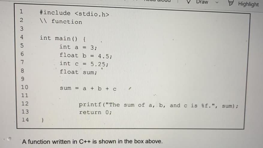 - Highlight
Draw
1
#include <stdio.h>
\\ function
3
int main () {
int a =
3;
6.
float b = 4.5;
%3D
int c = 5.25;
%3D
8.
float sum;
9.
10
sum = a + b + c
11
12
printf("The sum of a, b, and c is 8f.", sum);
13
return 0;
14
A function written in C++ is shown in the box above.

