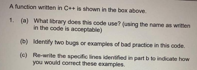 A function written in C++ is shown in the box above.
1. (a) What library does this code use? (using the name as written
in the code is acceptable)
(b) Identify two bugs or examples of bad practice in this code.
(c) Re-write the specific lines identified in part b to indicate how
you would correct these examples.
