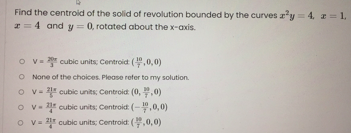 Find the centroid of the solid of revolution bounded by the curves x2y = 4, x 1,
:4 and y = 0, rotated about the x-axis.
207
V =
3
cubic units; Centroid: (,0,0)
None of the choices. Please refer to my solution.
V =
217 cubic units; Centroid: (0, ",0)
V = 21 cubic units; Centroid: (-",0,0)
V = 217 cubic units; Centroid: (,0,0)
4
