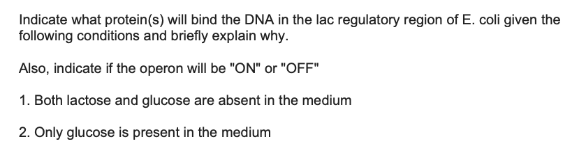 Indicate what protein(s) will bind the DNA in the lac regulatory region of E. coli given the
following conditions and briefly explain why.
Also, indicate if the operon will be "ON" or "OFF"
1. Both lactose and glucose are absent in the medium
2. Only glucose is present in the medium
