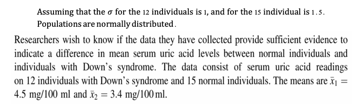 Assuming that the o for the 12 individuals is 1, and for the 15 individual is 1.5.
Populations are normally distributed.
Researchers wish to know if the data they have collected provide sufficient evidence to
indicate a difference in mean serum uric acid levels between normal individuals and
individuals with Down's syndrome. The data consist of serum uric acid readings
on 12 individuals with Down's syndrome and 15 normal individuals. The means are x¡ =
4.5 mg/100 ml and î = 3.4 mg/100 ml.
%3D
