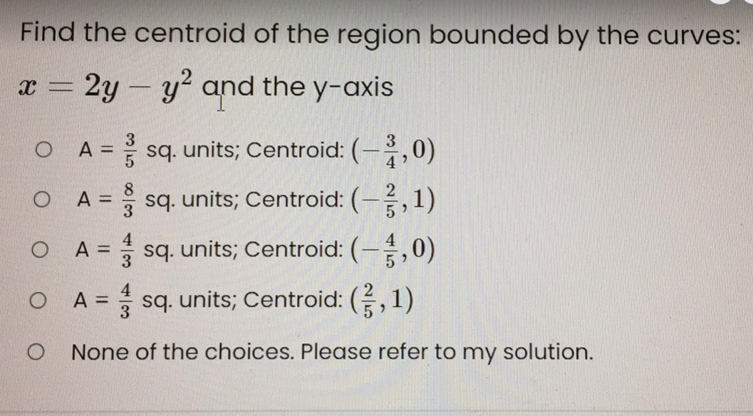 Find the centroid of the region bounded by the curves:
x = 2y - y² and the y-axis
sq. units; Centroid: (-,0)
A =
O A
A = sq. units; Centroid: (-,1)
O A =
3
sq. units; Centroid: (-,0)
A =
sq. units; Centroid: (,1)
O None of the choices. Please refer to my solution.
