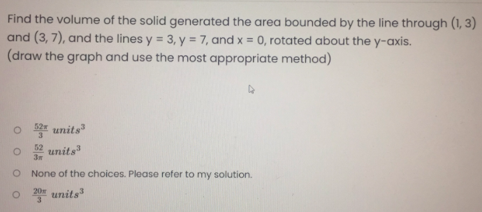 Find the volume of the solid generated the area bounded by the line through (1, 3)
and (3, 7), and the lines y = 3, y = 7, and x = 0, rotated about the y-axis.
(draw the graph and use the most appropriate method)
o 52 units
units
52
None of the choices. Please refer to my solution.
O 201 units

