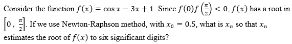 Consider the function f(x) = cos x − 3x + 1. Since ƒ (0)ƒ (=) < 0, ƒ(x) has a root in
[0]. If we use Newton-Raphson method, with x₁ = 0.5, what is x, so that x₂
estimates the root of f(x) to six significant digits?