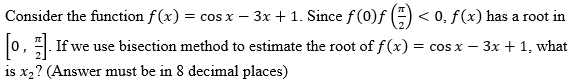 Consider the function f(x) = cos x - 3x + 1. Since f (0)ƒ
< 0, f(x) has a root in
[0]. If we use bisection method to estimate the root of f(x) = cos x − 3x + 1, what
is x₂? (Answer must be in 8 decimal places)